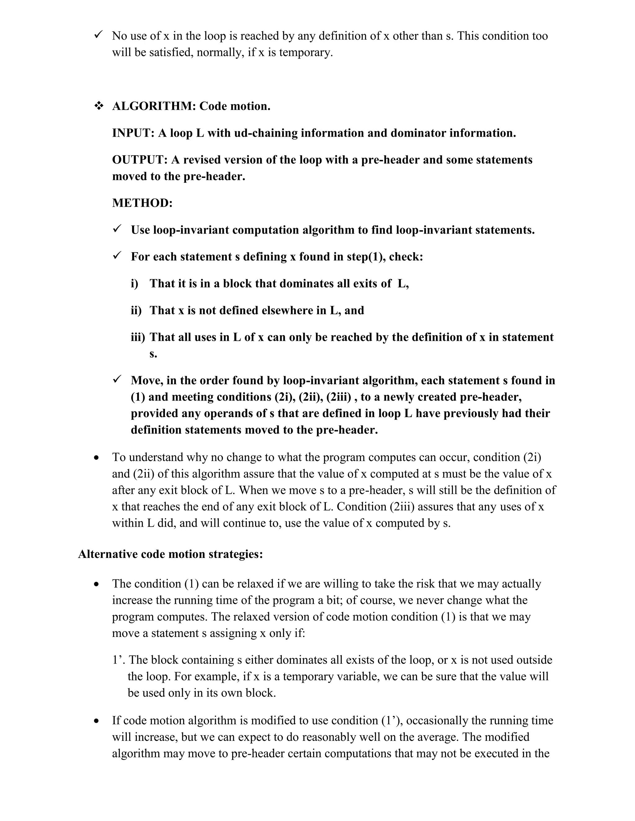  No use of x in the loop is reached by any definition of x other than s. This condition too
will be satisfied, normally, if x is temporary.
 ALGORITHM: Code motion.
INPUT: A loop L with ud-chaining information and dominator information.
OUTPUT: A revised version of the loop with a pre-header and some statements
moved to the pre-header.
METHOD:
 Use loop-invariant computation algorithm to find loop-invariant statements.
 For each statement s defining x found in step(1), check:
i) That it is in a block that dominates all exits of L,
ii) That x is not defined elsewhere in L, and
iii) That all uses in L of x can only be reached by the definition of x in statement
s.
 Move, in the order found by loop-invariant algorithm, each statement s found in
(1) and meeting conditions (2i), (2ii), (2iii) , to a newly created pre-header,
provided any operands of s that are defined in loop L have previously had their
definition statements moved to the pre-header.
 To understand why no change to what the program computes can occur, condition (2i)
and (2ii) of this algorithm assure that the value of x computed at s must be the value of x
after any exit block of L. When we move s to a pre-header, s will still be the definition of
x that reaches the end of any exit block of L. Condition (2iii) assures that any uses of x
within L did, and will continue to, use the value of x computed by s.
Alternative code motion strategies:
 The condition (1) can be relaxed if we are willing to take the risk that we may actually
increase the running time of the program a bit; of course, we never change what the
program computes. The relaxed version of code motion condition (1) is that we may
move a statement s assigning x only if:
1’. The block containing s either dominates all exists of the loop, or x is not used outside
the loop. For example, if x is a temporary variable, we can be sure that the value will
be used only in its own block.
 If code motion algorithm is modified to use condition (1’), occasionally the running time
will increase, but we can expect to do reasonably well on the average. The modified
algorithm may move to pre-header certain computations that may not be executed in the
 