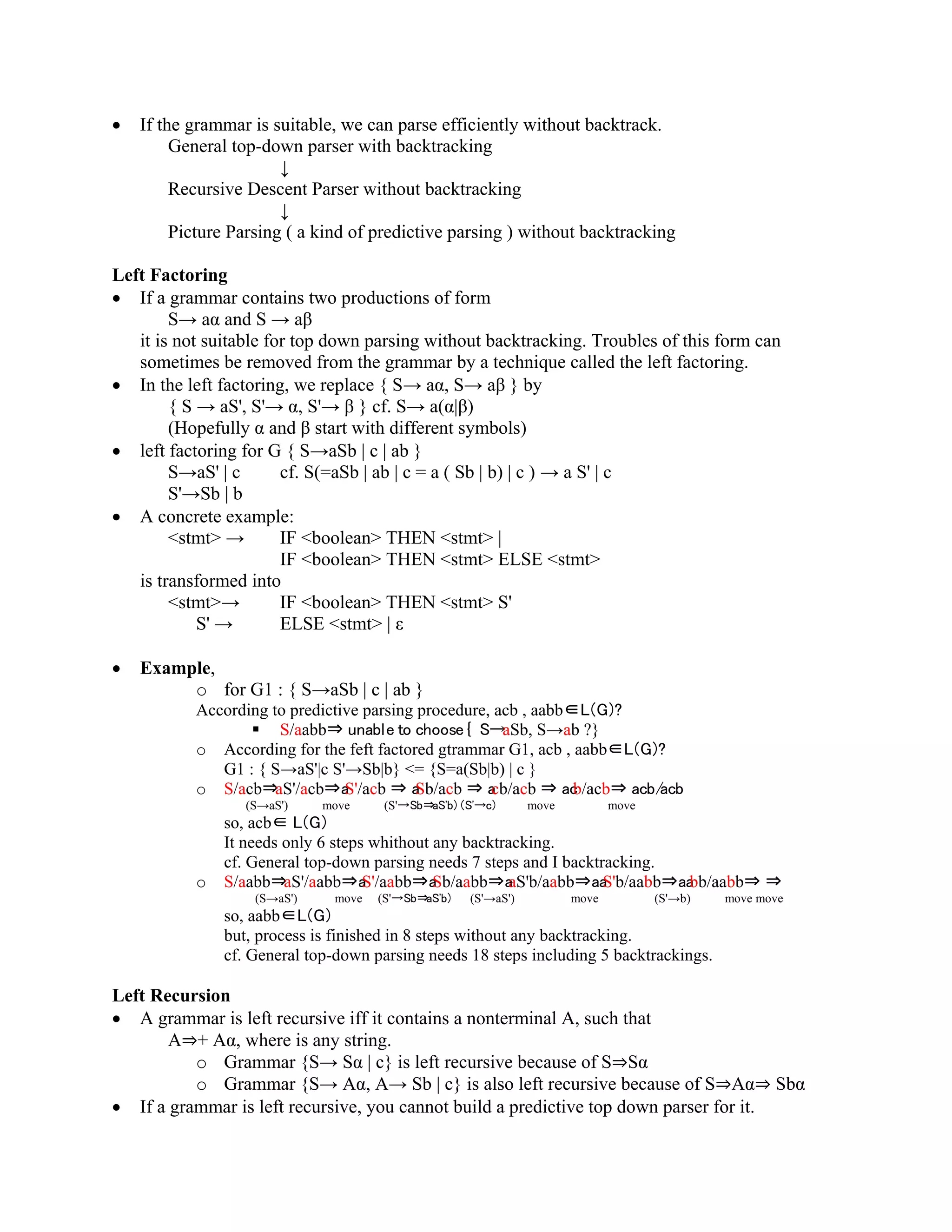 • If the grammar is suitable, we can parse efficiently without backtrack.
General top-down parser with backtracking
↓
Recursive Descent Parser without backtracking
↓
Picture Parsing ( a kind of predictive parsing ) without backtracking
Left Factoring
• If a grammar contains two productions of form
S→ aα and S → aβ
it is not suitable for top down parsing without backtracking. Troubles of this form can
sometimes be removed from the grammar by a technique called the left factoring.
• In the left factoring, we replace { S→ aα, S→ aβ } by
{ S → aS', S'→ α, S'→ β } cf. S→ a(α|β)
(Hopefully α and β start with different symbols)
• left factoring for G { S→aSb | c | ab }
S→aS' | c cf. S(=aSb | ab | c = a ( Sb | b) | c ) → a S' | c
S'→Sb | b
• A concrete example:
<stmt> → IF <boolean> THEN <stmt> |
IF <boolean> THEN <stmt> ELSE <stmt>
is transformed into
<stmt>→ IF <boolean> THEN <stmt> S'
S' → ELSE <stmt> | ε
• Example,
o for G1 : { S→aSb | c | ab }
According to predictive parsing procedure, acb , aabb∈L(G)?
 S/aabb⇒ unable to choose { S→aSb, S→ab ?}
o According for the feft factored gtrammar G1, acb , aabb∈L(G)?
G1 : { S→aS'|c S'→Sb|b} <= {S=a(Sb|b) | c }
o S/acb⇒aS'/acb⇒aS'/acb ⇒ aSb/acb ⇒ acb/acb ⇒ acb/acb⇒ acb/acb
(S→aS') move (S'→Sb⇒aS'b) (S'→c) move move
so, acb∈ L(G)
It needs only 6 steps whithout any backtracking.
cf. General top-down parsing needs 7 steps and I backtracking.
o S/aabb⇒aS'/aabb⇒aS'/aabb⇒aSb/aabb⇒aaS'b/aabb⇒aaS'b/aabb⇒aabb/aabb⇒ ⇒
(S→aS') move (S'→Sb⇒aS'b) (S'→aS') move (S'→b) move move
so, aabb∈L(G)
but, process is finished in 8 steps without any backtracking.
cf. General top-down parsing needs 18 steps including 5 backtrackings.
Left Recursion
• A grammar is left recursive iff it contains a nonterminal A, such that
A⇒+ Aα, where is any string.
o Grammar {S→ Sα | c} is left recursive because of S⇒Sα
o Grammar {S→ Aα, A→ Sb | c} is also left recursive because of S⇒Aα⇒ Sbα
• If a grammar is left recursive, you cannot build a predictive top down parser for it.
 