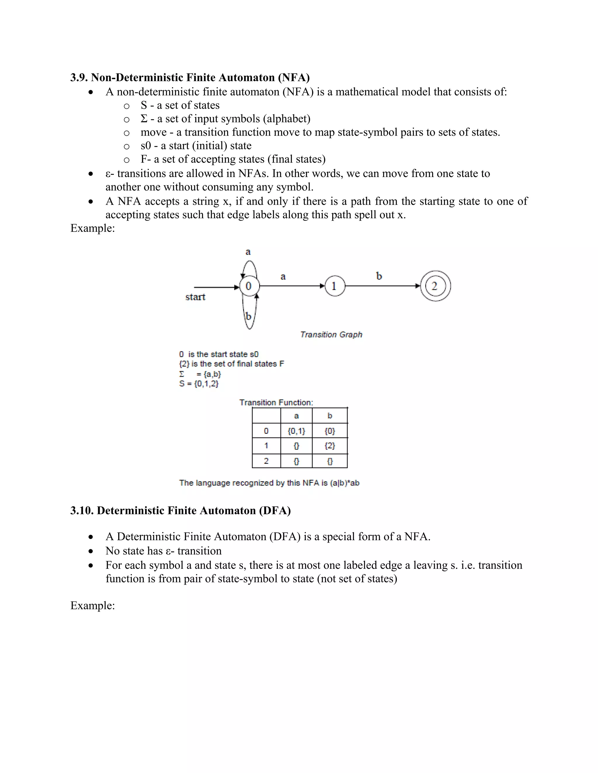 3.9. Non-Deterministic Finite Automaton (NFA)
• A non-deterministic finite automaton (NFA) is a mathematical model that consists of:
o S - a set of states
o Σ - a set of input symbols (alphabet)
o move - a transition function move to map state-symbol pairs to sets of states.
o s0 - a start (initial) state
o F- a set of accepting states (final states)
• ε- transitions are allowed in NFAs. In other words, we can move from one state to
another one without consuming any symbol.
• A NFA accepts a string x, if and only if there is a path from the starting state to one of
accepting states such that edge labels along this path spell out x.
Example:
3.10. Deterministic Finite Automaton (DFA)
• A Deterministic Finite Automaton (DFA) is a special form of a NFA.
• No state has ε- transition
• For each symbol a and state s, there is at most one labeled edge a leaving s. i.e. transition
function is from pair of state-symbol to state (not set of states)
Example:
 