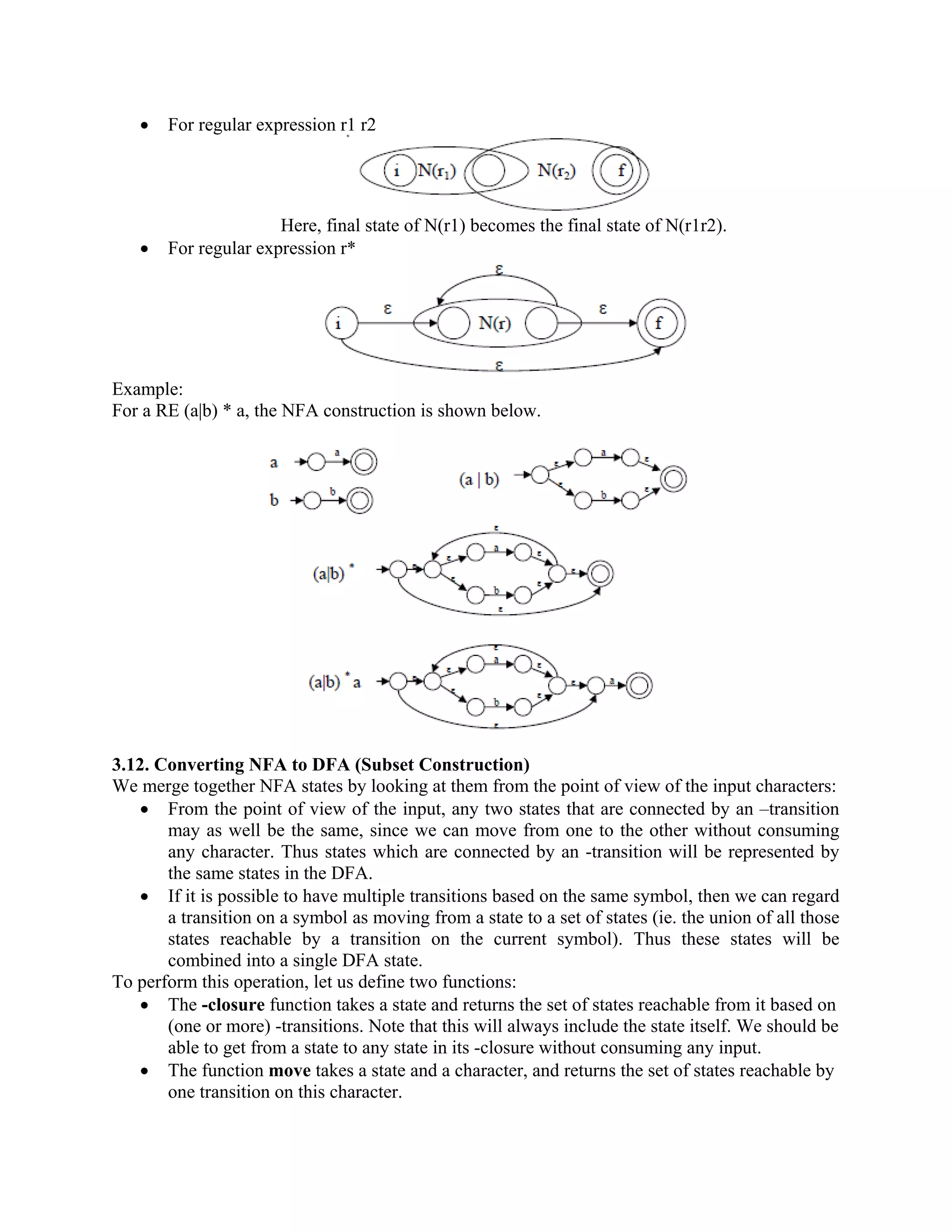• For regular expression r1 r2
Here, final state of N(r1) becomes the final state of N(r1r2).
• For regular expression r*
Example:
For a RE (a|b) * a, the NFA construction is shown below.
3.12. Converting NFA to DFA (Subset Construction)
We merge together NFA states by looking at them from the point of view of the input characters:
• From the point of view of the input, any two states that are connected by an –transition
may as well be the same, since we can move from one to the other without consuming
any character. Thus states which are connected by an -transition will be represented by
the same states in the DFA.
• If it is possible to have multiple transitions based on the same symbol, then we can regard
a transition on a symbol as moving from a state to a set of states (ie. the union of all those
states reachable by a transition on the current symbol). Thus these states will be
combined into a single DFA state.
To perform this operation, let us define two functions:
• The -closure function takes a state and returns the set of states reachable from it based on
(one or more) -transitions. Note that this will always include the state itself. We should be
able to get from a state to any state in its -closure without consuming any input.
• The function move takes a state and a character, and returns the set of states reachable by
one transition on this character.
 