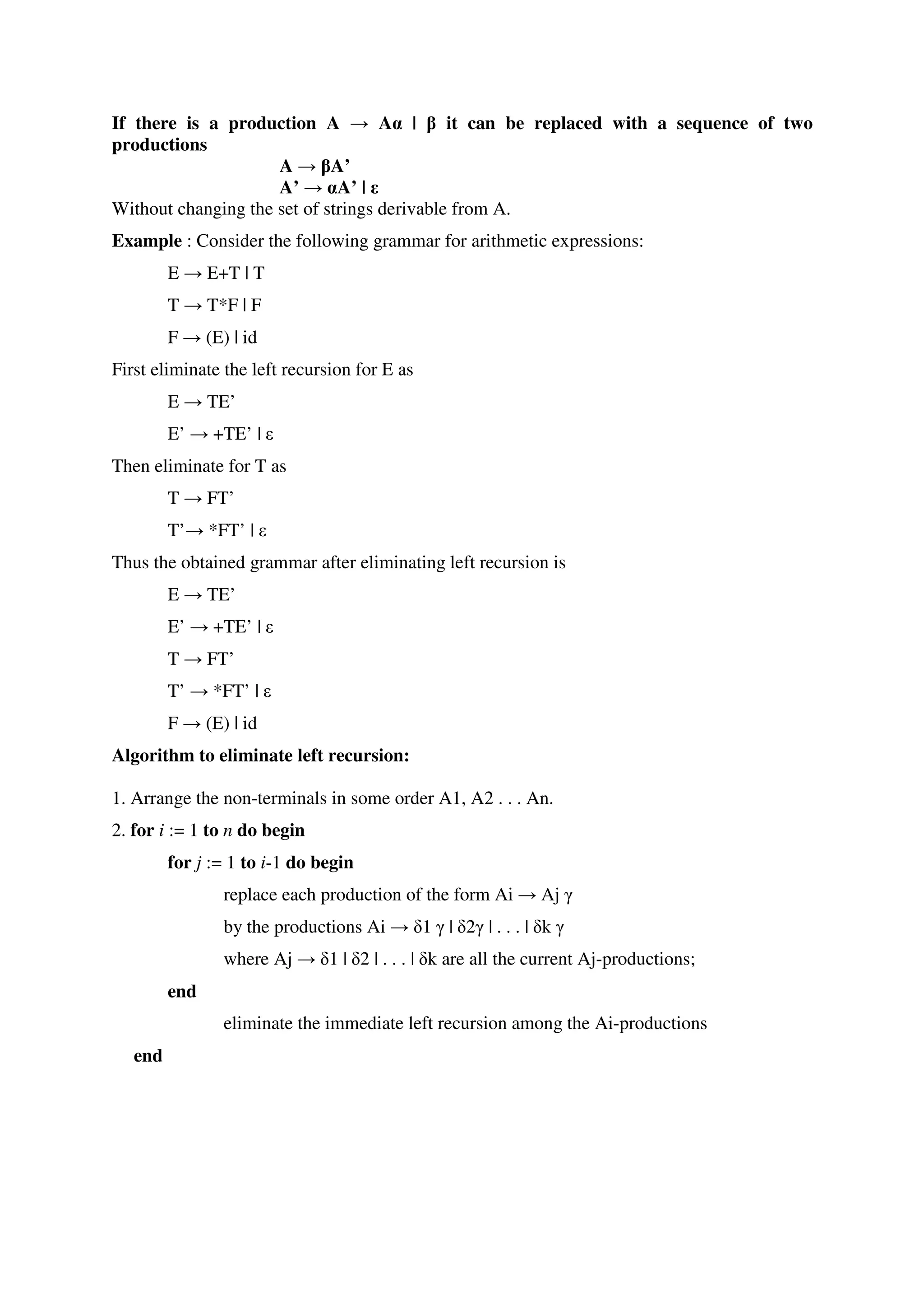 If there is a production A → Aα | β it can be replaced with a sequence of two
productions
A → βA’
A’ → αA’ | ε
Without changing the set of strings derivable from A.
Example : Consider the following grammar for arithmetic expressions:
E → E+T | T
T → T*F | F
F → (E) | id
First eliminate the left recursion for E as
E → TE’
E’ → +TE’ | ε
Then eliminate for T as
T → FT’
T’→ *FT’ | ε
Thus the obtained grammar after eliminating left recursion is
E → TE’
E’ → +TE’ | ε
T → FT’
T’ → *FT’ | ε
F → (E) | id
Algorithm to eliminate left recursion:
1. Arrange the non-terminals in some order A1, A2 . . . An.
2. for i := 1 to n do begin
for j := 1 to i-1 do begin
replace each production of the form Ai → Aj γ
by the productions Ai → δ1 γ | δ2γ | . . . | δk γ
where Aj → δ1 | δ2 | . . . | δk are all the current Aj-productions;
end
eliminate the immediate left recursion among the Ai-productions
end
 
