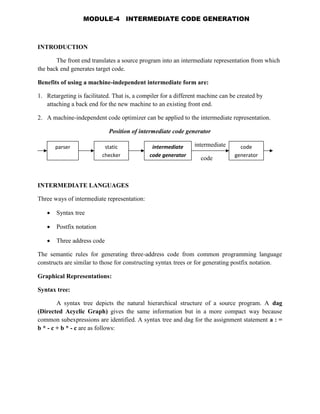 INTRODUCTION
The front end translates a source program into an intermediate representation from which
the back end generates target code.
Benefits of using a machine-independent intermediate form are:
1. Retargeting is facilitated. That is, a compiler for a different machine can be created by
attaching a back end for the new machine to an existing front end.
2. A machine-independent code optimizer can be applied to the intermediate representation.
Position of intermediate code generator
intermediate
code
INTERMEDIATE LANGUAGES
Three ways of intermediate representation:
 Syntax tree
 Postfix notation
 Three address code
The semantic rules for generating three-address code from common programming language
constructs are similar to those for constructing syntax trees or for generating postfix notation.
Graphical Representations:
Syntax tree:
A syntax tree depicts the natural hierarchical structure of a source program. A dag
(Directed Acyclic Graph) gives the same information but in a more compact way because
common subexpressions are identified. A syntax tree and dag for the assignment statement a : =
b * - c + b * - c are as follows:
parser static
checker
intermediate
code generator
code
generator
MODULE-4 INTERMEDIATE CODE GENERATION
 