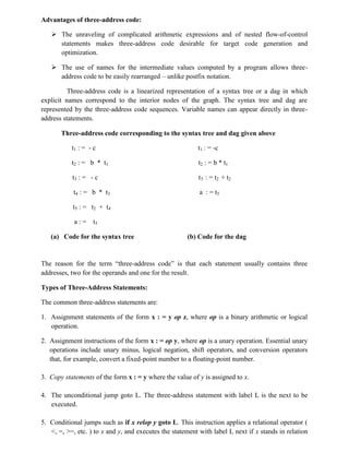 Advantages of three-address code:
 The unraveling of complicated arithmetic expressions and of nested flow-of-control
statements makes three-address code desirable for target code generation and
optimization.
 The use of names for the intermediate values computed by a program allows three-
address code to be easily rearranged – unlike postfix notation.
Three-address code is a linearized representation of a syntax tree or a dag in which
explicit names correspond to the interior nodes of the graph. The syntax tree and dag are
represented by the three-address code sequences. Variable names can appear directly in three-
address statements.
Three-address code corresponding to the syntax tree and dag given above
t1 : = - c t1 : = -c
t2 : = b * t1 t2 : = b * t1
t3 : = - c t5 : = t2 + t2
t4 : = b * t3 a : = t5
t5 : = t2 + t4
a : = t5
(a) Code for the syntax tree (b) Code for the dag
The reason for the term “three-address code” is that each statement usually contains three
addresses, two for the operands and one for the result.
Types of Three-Address Statements:
The common three-address statements are:
1. Assignment statements of the form x : = y op z, where op is a binary arithmetic or logical
operation.
2. Assignment instructions of the form x : = op y, where op is a unary operation. Essential unary
operations include unary minus, logical negation, shift operators, and conversion operators
that, for example, convert a fixed-point number to a floating-point number.
3. Copy statements of the form x : = y where the value of y is assigned to x.
4. The unconditional jump goto L. The three-address statement with label L is the next to be
executed.
5. Conditional jumps such as if x relop y goto L. This instruction applies a relational operator (
<, =, >=, etc. ) to x and y, and executes the statement with label L next if x stands in relation
 