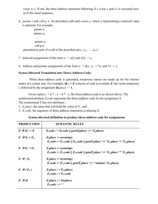 relop to y. If not, the three-address statement following if x relop y goto L is executed next,
as in the usual sequence.
6. param x and call p, n for procedure calls and return y, where y representing a returned value
is optional. For example,
param x1
param x2
. . .
param xn
call p,n
generated as part of a call of the procedure p(x1, x2, …. ,xn ).
7. Indexed assignments of the form x : = y[i] and x[i] : = y.
8. Address and pointer assignments of the form x : = &y , x : = *y, and *x : = y.
Syntax-Directed Translation into Three-Address Code:
When three-address code is generated, temporary names are made up for the interior
nodes of a syntax tree. For example, id : = E consists of code to evaluate E into some temporary
t, followed by the assignment id.place : = t.
Given input a : = b * - c + b * - c, the three-address code is as shown above. The
synthesized attribute S.code represents the three-address code for the assignment S.
The nonterminal E has two attributes :
1. E.place, the name that will hold the value of E , and
2. E.code, the sequence of three-address statements evaluating E.
Syntax-directed definition to produce three-address code for assignments
PRODUCTION SEMANTIC RULES
S  id : = E S.code : = E.code || gen(id.place ‘:=’ E.place)
E  E1 + E2 E.place := newtemp;
E.code := E1.code || E2.code || gen(E.place ‘:=’ E1.place ‘+’ E2.place)
E  E1 * E2 E.place := newtemp;
E.code := E1.code || E2.code || gen(E.place ‘:=’ E1.place ‘*’ E2.place)
E  - E1 E.place := newtemp;
E.code := E1.code || gen(E.place ‘:=’ ‘uminus’ E1.place)
E  ( E1 ) E.place : = E1.place;
E.code : = E1.code
E  id E.place : = id.place;
E.code : = ‘ ‘
 