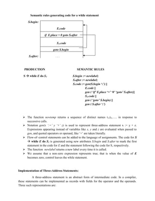 Semantic rules generating code for a while statement
S.begin:
E.code
if E.place = 0 goto S.after
S1.code
goto S.begin
S.after: . . .
PRODUCTION SEMANTIC RULES
S  while E do S1 S.begin := newlabel;
S.after := newlabel;
S.code := gen(S.begin ‘:’) ||
E.code ||
gen ( ‘if’ E.place ‘=’ ‘0’ ‘goto’ S.after)||
S1.code ||
gen ( ‘goto’ S.begin) ||
gen ( S.after ‘:’)
 The function newtemp returns a sequence of distinct names t1,t2,….. in response to
successive calls.
 Notation gen(x ‘:=’ y ‘+’ z) is used to represent three-address statement x := y + z.
Expressions appearing instead of variables like x, y and z are evaluated when passed to
gen, and quoted operators or operand, like ‘+’ are taken literally.
 Flow-of–control statements can be added to the language of assignments. The code for S
 while E do S1 is generated using new attributes S.begin and S.after to mark the first
statement in the code for E and the statement following the code for S, respectively.
 The function newlabel returns a new label every time it is called.
 We assume that a non-zero expression represents true; that is when the value of E
becomes zero, control leaves the while statement.
Implementation of Three-Address Statements:
A three-address statement is an abstract form of intermediate code. In a compiler,
these statements can be implemented as records with fields for the operator and the operands.
Three such representations are:
 