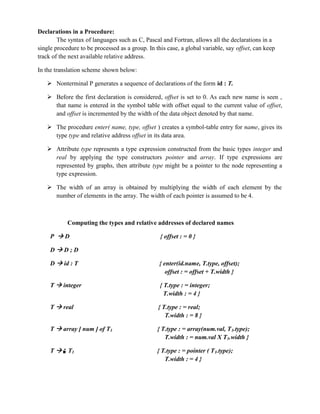 Declarations in a Procedure:
The syntax of languages such as C, Pascal and Fortran, allows all the declarations in a
single procedure to be processed as a group. In this case, a global variable, say offset, can keep
track of the next available relative address.
In the translation scheme shown below:
 Nonterminal P generates a sequence of declarations of the form id : T.
 Before the first declaration is considered, offset is set to 0. As each new name is seen ,
that name is entered in the symbol table with offset equal to the current value of offset,
and offset is incremented by the width of the data object denoted by that name.
 The procedure enter( name, type, offset ) creates a symbol-table entry for name, gives its
type type and relative address offset in its data area.
 Attribute type represents a type expression constructed from the basic types integer and
real by applying the type constructors pointer and array. If type expressions are
represented by graphs, then attribute type might be a pointer to the node representing a
type expression.
 The width of an array is obtained by multiplying the width of each element by the
number of elements in the array. The width of each pointer is assumed to be 4.
Computing the types and relative addresses of declared names
P  D { offset : = 0 }
D  D ; D
D  id : T { enter(id.name, T.type, offset);
offset : = offset + T.width }
T  integer { T.type : = integer;
T.width : = 4 }
T  real { T.type : = real;
T.width : = 8 }
T  array [ num ] of T1 { T.type : = array(num.val, T1.type);
T.width : = num.val X T1.width }
T  ↑ T1 { T.type : = pointer ( T1.type);
T.width : = 4 }
 