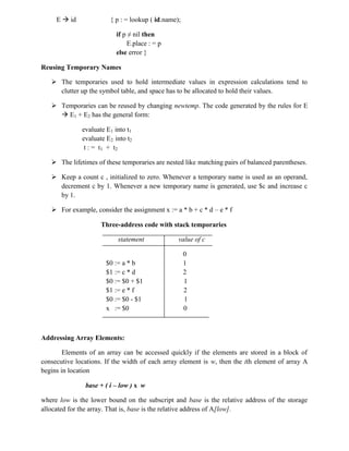 E  id { p : = lookup ( id.name);
if p ≠ nil then
E.place : = p
else error }
Reusing Temporary Names
 The temporaries used to hold intermediate values in expression calculations tend to
clutter up the symbol table, and space has to be allocated to hold their values.
 Temporaries can be reused by changing newtemp. The code generated by the rules for E
 E1 + E2 has the general form:
evaluate E1 into t1
evaluate E2 into t2
t : = t1 + t2
 The lifetimes of these temporaries are nested like matching pairs of balanced parentheses.
 Keep a count c , initialized to zero. Whenever a temporary name is used as an operand,
decrement c by 1. Whenever a new temporary name is generated, use $c and increase c
by 1.
 For example, consider the assignment x := a * b + c * d – e * f
Three-address code with stack temporaries
statement value of c
0
$0 := a * b 1
$1 := c * d 2
$0 := $0 + $1 1
$1 := e * f 2
$0 := $0 - $1 1
x := $0 0
Addressing Array Elements:
Elements of an array can be accessed quickly if the elements are stored in a block of
consecutive locations. If the width of each array element is w, then the ith element of array A
begins in location
base + ( i – low ) x w
where low is the lower bound on the subscript and base is the relative address of the storage
allocated for the array. That is, base is the relative address of A[low].
 