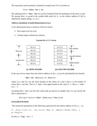 The expression can be partially evaluated at compile time if it is rewritten as
i x w + ( base – low x w)
The subexpression c = base – low x w can be evaluated when the declaration of the array is seen.
We assume that c is saved in the symbol table entry for A , so the relative address of A[i] is
obtained by simply adding i x w to c.
Address calculation of multi-dimensional arrays:
A two-dimensional array is stored in of the two forms :
 Row-major (row-by-row)
 Column-major (column-by-column)
Layouts for a 2 x 3 array
first column
first row
second column
second row
third column
(a) ROW-MAJOR (b) COLUMN-MAJOR
In the case of row-major form, the relative address of A[ i1 , i2] can be calculated by the formula
base + ((i1 – low1) x n2 + i2 – low2) x w
where, low1 and low2 are the lower bounds on the values of i1 and i2 and n2 is the number of
values that i2 can take. That is, if high2 is the upper bound on the value of i2, then n2 = high2 –
low2 + 1.
Assuming that i1 and i2 are the only values that are known at compile time, we can rewrite the
above expression as
(( i1 x n2 ) + i2 ) x w + ( base – (( low1 x n2 ) + low2 ) x w)
Generalized formula:
The expression generalizes to the following expression for the relative address of A[i1,i2,…,ik]
(( . . . (( i1n2 + i2 ) n3 + i3) . . . ) nk + ik ) x w + base – (( . . .((low1n2 + low2)n3 + low3) . . .)
nk + lowk) x w
for all j, nj = highj – lowj + 1
A[ 1,1 ]
A[ 1,2 ]
A[ 1,3 ]
A[ 2,1 ]
A[ 2,2 ]
A[ 2,3 ]
A [ 1,1 ]
A [ 2,1 ]
A [ 1,2 ]
A [ 2,2 ]
A [ 1,3 ]
A [ 2,3 ]
 