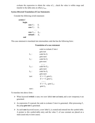 evaluate the expression to obtain the value of j , check the value is within range and
transfer to the table entry at offset j-imin .
Syntax-Directed Translation of Case Statements:
Consider the following switch statement:
switch E
begin
case V1 : S1
case V2 : S2
. . .
case Vn-1 : Sn-1
default : Sn
end
This case statement is translated into intermediate code that has the following form :
Translation of a case statement
code to evaluate E into t
goto test
L1 : code for S1
goto next
L2 : code for S2
goto next
. . .
Ln-1 : code for Sn-1
goto next
Ln : code for Sn
goto next
test : if t = V1 goto L1
if t = V2 goto L2
. . .
if t = Vn-1 goto Ln-1
goto Ln
next :
To translate into above form :
 When keyword switch is seen, two new labels test and next, and a new temporary t are
generated.
 As expression E is parsed, the code to evaluate E into t is generated. After processing E ,
the jump goto test is generated.
 As each case keyword occurs, a new label Li is created and entered into the symbol table.
A pointer to this symbol-table entry and the value Vi of case constant are placed on a
stack (used only to store cases).
 