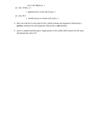 emit (‘call’ id.place) }
(2) Elist  Elist , E
{ append E.place to the end of queue }
(3) Elist  E
{ initialize queue to contain only E.place }
 Here, the code for S is the code for Elist, which evaluates the arguments, followed by a
param p statement for each argument, followed by a call statement.
 queue is emptied and then gets a single pointer to the symbol table location for the name
that denotes the value of E.
 