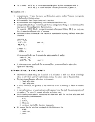  For example : MOV R0, M stores contents of Register R0 into memory location M ;
MOV 4(R0), M stores the value contents(4+contents(R0)) into M.
Instruction costs :
 Instruction cost = 1+cost for source and destination address modes. This cost corresponds
to the length of the instruction.
 Address modes involving registers have cost zero.
 Address modes involving memory location or literal have cost one.
 Instruction length should be minimized if space is important. Doing so also minimizes the
time taken to fetch and perform the instruction.
For example : MOV R0, R1 copies the contents of register R0 into R1. It has cost one,
since it occupies only one word of memory.
 The three-address statement a : = b + c can be implemented by many different instruction
sequences :
i) MOV b, R0
ADD c, R0 cost = 6
MOV R0, a
ii) MOV b, a
ADD c, a cost = 6
iii) Assuming R0, R1 and R2 contain the addresses of a, b, and c :
MOV *R1, *R0
ADD *R2, *R0 cost = 2
 In order to generate good code for target machine, we must utilize its addressing
capabilities efficiently.
RUN-TIME STORAGE MANAGEMENT
 Information needed during an execution of a procedure is kept in a block of storage
called an activation record, which includes storage for names local to the procedure.
 The two standard storage allocation strategies are:
1. Static allocation
2. Stack allocation
 In static allocation, the position of an activation record in memory is fixed at compile
time.
 In stack allocation, a new activation record is pushed onto the stack for each execution of
a procedure. The record is popped when the activation ends.
 The following three-address statements are associated with the run-time allocation and
deallocation of activation records:
1. Call,
2. Return,
3. Halt, and
4. Action, a placeholder for other statements.
 We assume that the run-time memory is divided into areas for:
1. Code
2. Static data
3. Stack
 