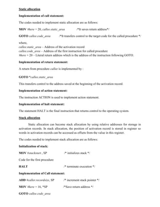 Static allocation
Implementation of call statement:
The codes needed to implement static allocation are as follows:
MOV #here + 20, callee.static_area /*It saves return address*/
GOTO callee.code_area /*It transfers control to the target code for the called procedure */
where,
callee.static_area – Address of the activation record
callee.code_area – Address of the first instruction for called procedure
#here + 20 – Literal return address which is the address of the instruction following GOTO.
Implementation of return statement:
A return from procedure callee is implemented by :
GOTO *callee.static_area
This transfers control to the address saved at the beginning of the activation record.
Implementation of action statement:
The instruction ACTION is used to implement action statement.
Implementation of halt statement:
The statement HALT is the final instruction that returns control to the operating system.
Stack allocation
Static allocation can become stack allocation by using relative addresses for storage in
activation records. In stack allocation, the position of activation record is stored in register so
words in activation records can be accessed as offsets from the value in this register.
The codes needed to implement stack allocation are as follows:
Initialization of stack:
MOV #stackstart , SP /* initializes stack */
Code for the first procedure
HALT /* terminate execution */
Implementation of Call statement:
ADD #caller.recordsize, SP /* increment stack pointer */
MOV #here + 16, *SP /*Save return address */
GOTO callee.code_area
 