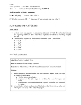 where,
caller.recordsize – size of the activation record
#here + 16 – address of the instruction following the GOTO
Implementation of Return statement:
GOTO *0 ( SP ) /*return to the caller */
SUB #caller.recordsize, SP /* decrement SP and restore to previous value */
BASIC BLOCKS AND FLOW GRAPHS
Basic Blocks
 A basic block is a sequence of consecutive statements in which flow of control enters at
the beginning and leaves at the end without any halt or possibility of branching except at
the end.
 The following sequence of three-address statements forms a basic block:
t1 : = a * a
t2 : = a * b
t3 : = 2 * t2
t4 : = t1 + t3
t5 : = b * b
t6 : = t4 + t5
Basic Block Construction:
Algorithm: Partition into basic blocks
Input: A sequence of three-address statements
Output: A list of basic blocks with each three-address statement in exactly one block
Method:
1. We first determine the set of leaders, the first statements of basic blocks. The rules
we use are of the following:
a. The first statement is a leader.
b. Any statement that is the target of a conditional or unconditional goto is a
leader.
c. Any statement that immediately follows a goto or conditional goto statement
is a leader.
2. For each leader, its basic block consists of the leader and all statements up to but not
including the next leader or the end of the program.
 