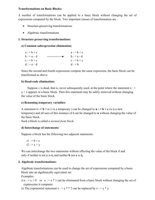Transformations on Basic Blocks:
A number of transformations can be applied to a basic block without changing the set of
expressions computed by the block. Two important classes of transformation are :
 Structure-preserving transformations
 Algebraic transformations
1. Structure preserving transformations:
a) Common subexpression elimination:
a : = b + c a : = b + c
b : = a – d b : = a - d
c : = b + c c : = b + c
d : = a – d d : = b
Since the second and fourth expressions compute the same expression, the basic block can be
transformed as above.
b) Dead-code elimination:
Suppose x is dead, that is, never subsequently used, at the point where the statement x : =
y + z appears in a basic block. Then this statement may be safely removed without changing
the value of the basic block.
c) Renaming temporary variables:
A statement t : = b + c ( t is a temporary ) can be changed to u : = b + c (u is a new
temporary) and all uses of this instance of t can be changed to u without changing the value of
the basic block.
Such a block is called a normal-form block.
d) Interchange of statements:
Suppose a block has the following two adjacent statements:
t1 : = b + c
t2 : = x + y
We can interchange the two statements without affecting the value of the block if and
only if neither x nor y is t1 and neither b nor c is t2.
2. Algebraic transformations:
Algebraic transformations can be used to change the set of expressions computed by a basic
block into an algebraically equivalent set.
Examples:
i) x : = x + 0 or x : = x * 1 can be eliminated from a basic block without changing the set of
expressions it computes.
ii) The exponential statement x : = y * * 2 can be replaced by x : = y * y.
 