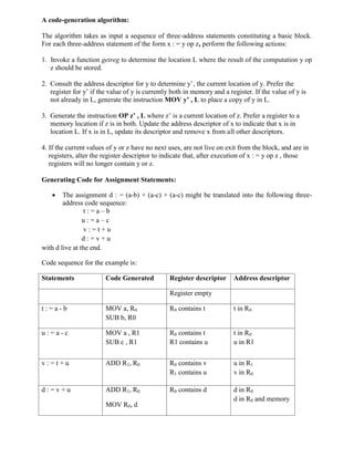 A code-generation algorithm:
The algorithm takes as input a sequence of three-address statements constituting a basic block.
For each three-address statement of the form x : = y op z, perform the following actions:
1. Invoke a function getreg to determine the location L where the result of the computation y op
z should be stored.
2. Consult the address descriptor for y to determine y’, the current location of y. Prefer the
register for y’ if the value of y is currently both in memory and a register. If the value of y is
not already in L, generate the instruction MOV y’ , L to place a copy of y in L.
3. Generate the instruction OP z’ , L where z’ is a current location of z. Prefer a register to a
memory location if z is in both. Update the address descriptor of x to indicate that x is in
location L. If x is in L, update its descriptor and remove x from all other descriptors.
4. If the current values of y or z have no next uses, are not live on exit from the block, and are in
registers, alter the register descriptor to indicate that, after execution of x : = y op z , those
registers will no longer contain y or z.
Generating Code for Assignment Statements:
 The assignment d : = (a-b) + (a-c) + (a-c) might be translated into the following three-
address code sequence:
t : = a – b
u : = a – c
v : = t + u
d : = v + u
with d live at the end.
Code sequence for the example is:
Statements Code Generated Register descriptor Address descriptor
Register empty
t : = a - b MOV a, R0
SUB b, R0
R0 contains t t in R0
u : = a - c MOV a , R1
SUB c , R1
R0 contains t
R1 contains u
t in R0
u in R1
v : = t + u ADD R1, R0 R0 contains v
R1 contains u
u in R1
v in R0
d : = v + u ADD R1, R0
MOV R0, d
R0 contains d d in R0
d in R0 and memory
 