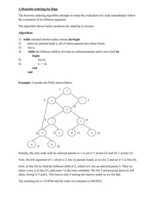 A Heuristic ordering for Dags
The heuristic ordering algorithm attempts to make the evaluation of a node immediately follow
the evaluation of its leftmost argument.
The algorithm shown below produces the ordering in reverse.
Algorithm:
1) while unlisted interior nodes remain do begin
2) select an unlisted node n, all of whose parents have been listed;
3) list n;
4) while the leftmost child m of n has no unlisted parents and is not a leaf do
begin
5) list m;
6) n : = m
end
end
Example: Consider the DAG shown below:
1
2 3
4
5 8
6 7 11 12
9 10
Initially, the only node with no unlisted parents is 1 so set n=1 at line (2) and list 1 at line (3).
Now, the left argument of 1, which is 2, has its parents listed, so we list 2 and set n=2 at line (6).
Now, at line (4) we find the leftmost child of 2, which is 6, has an unlisted parent 5. Thus we
select a new n at line (2), and node 3 is the only candidate. We list 3 and proceed down its left
chain, listing 4, 5 and 6. This leaves only 8 among the interior nodes so we list that.
The resulting list is 1234568 and the order of evaluation is 8654321.
-+
*
+
*
-
+ c d e
a b
 