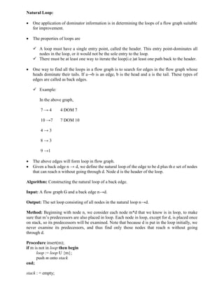 Natural Loop:
 One application of dominator information is in determining the loops of a flow graph suitable
for improvement.
 The properties of loops are
 A loop must have a single entry point, called the header. This entry point-dominates all
nodes in the loop, or it would not be the sole entry to the loop.
 There must be at least one way to iterate the loop(i.e.)at least one path back to the header.
 One way to find all the loops in a flow graph is to search for edges in the flow graph whose
heads dominate their tails. If a→b is an edge, b is the head and a is the tail. These types of
edges are called as back edges.
 Example:
In the above graph,
7 → 4 4 DOM 7
10 →7 7 DOM 10
4 → 3
8 → 3
9 →1
 The above edges will form loop in flow graph.
 Given a back edge n → d, we define the natural loop of the edge to be d plus th e set of nodes
that can reach n without going through d. Node d is the header of the loop.
Algorithm: Constructing the natural loop of a back edge.
Input: A flow graph G and a back edge n→d.
Output: The set loop consisting of all nodes in the natural loop n→d.
Method: Beginning with node n, we consider each node m*d that we know is in loop, to make
sure that m’s predecessors are also placed in loop. Each node in loop, except for d, is placed once
on stack, so its predecessors will be examined. Note that because d is put in the loop initially, we
never examine its predecessors, and thus find only those nodes that reach n without going
through d.
Procedure insert(m);
if m is not in loop then begin
loop := loop U {m};
push m onto stack
end;
stack : = empty;
 