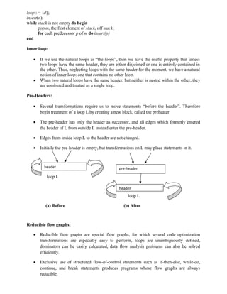 loop : = {d};
insert(n);
while stack is not empty do begin
pop m, the first element of stack, off stack;
for each predecessor p of m do insert(p)
end
Inner loop:
 If we use the natural loops as “the loops”, then we have the useful property that unless
two loops have the same header, they are either disjointed or one is entirely contained in
the other. Thus, neglecting loops with the same header for the moment, we have a natural
notion of inner loop: one that contains no other loop.
 When two natural loops have the same header, but neither is nested within the other, they
are combined and treated as a single loop.
Pre-Headers:
 Several transformations require us to move statements “before the header”. Therefore
begin treatment of a loop L by creating a new block, called the preheater.
 The pre-header has only the header as successor, and all edges which formerly entered
the header of L from outside L instead enter the pre-header.
 Edges from inside loop L to the header are not changed.
 Initially the pre-header is empty, but transformations on L may place statements in it.
loop L
loop L
(a) Before (b) After
Reducible flow graphs:
 Reducible flow graphs are special flow graphs, for which several code optimization
transformations are especially easy to perform, loops are unambiguously defined,
dominators can be easily calculated, data flow analysis problems can also be solved
efficiently.
 Exclusive use of structured flow-of-control statements such as if-then-else, while-do,
continue, and break statements produces programs whose flow graphs are always
reducible.
header pre-header
header
 