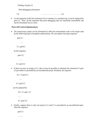 If debug ≠0 goto L2
Print debugging information
L2: ……………………………(c)
 As the argument of the first statement of (c) evaluates to a constant true, it can be replaced by
goto L2. Then all the statement that print debugging aids are manifestly unreachable and
can be eliminated one at a time.
Flows-Of-Control Optimizations:
 The unnecessary jumps can be eliminated in either the intermediate code or the target code
by the following types of peephole optimizations. We can replace the jump sequence
goto L1
….
L1: gotoL2
by the sequence
goto L2
….
L1: goto L2
 If there are now no jumps to L1, then it may be possible to eliminate the statement L1:goto
L2 provided it is preceded by an unconditional jump .Similarly, the sequence
if a < b goto L1
….
L1: goto L2
can be replaced by
If a < b goto L2
….
L1: goto L2
 Finally, suppose there is only one jump to L1 and L1 is preceded by an unconditional goto.
Then the sequence
goto L1
……..
 