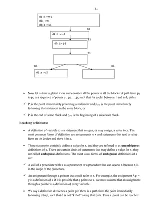 B1
B2
B3
B4
B5 B6
 Now let us take a global view and consider all the points in all the blocks. A path from p1
to pn is a sequence of points p1, p2,….,pn such that for each i between 1 and n-1, either
 Pi is the point immediately preceding a statement and pi+1 is the point immediately
following that statement in the same block, or
 Pi is the end of some block and pi+1 is the beginning of a successor block.
Reaching definitions:
 A definition of variable x is a statement that assigns, or may assign, a value to x. The
most common forms of definition are assignments to x and statements that read a value
from an i/o device and store it in x.
 These statements certainly define a value for x, and they are referred to as unambiguous
definitions of x. There are certain kinds of statements that may define a value for x; they
are called ambiguous definitions. The most usual forms of ambiguous definitions of x
are:
 A call of a procedure with x as a parameter or a procedure that can access x because x is
in the scope of the procedure.
 An assignment through a pointer that could refer to x. For example, the assignment *q: =
y is a definition of x if it is possible that q points to x. we must assume that an assignment
through a pointer is a definition of every variable.
 We say a definition d reaches a point p if there is a path from the point immediately
following d to p, such that d is not “killed” along that path. Thus a point can be reached
d1 : i :=m-1
d2: j :=n
d3: a := u1
d4 : I := i+1
d5: j := j-1
d6 :a :=u2
 