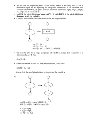  We say that the beginning points of the dummy blocks at the entry and exit of a
statement’s region are the beginning and end points, respectively, of the statement. The
equations are inductive, or syntax-directed, definition of the sets in[S], out[S], gen[S],
and kill[S] for all statements S.
 gen[S] is the set of definitions “generated” by S while kill[S] is the set of definitions
that never reach the end of S.
 Consider the following data-flow equations for reaching definitions :
i )
gen [S] = { d }
kill [S] = Da – { d }
out [S] = gen [S] U ( in[S] – kill[S] )
 Observe the rules for a single assignment of variable a. Surely that assignment is a
definition of a, say d. Thus
Gen[S]={d}
 On the other hand, d “kills” all other definitions of a, so we write
Kill[S] = Da – {d}
Where, Da is the set of all definitions in the program for variable a.
ii )
gen[S]=gen[S2] U (gen[S1]-kill[S2])
Kill[S] = kill[S2] U (kill[S1] – gen[S2])
in [S1] = in [S]
in [S2] = out [S1]
out [S] = out [S2]
S d : a : = b + c
S S1
S2
 