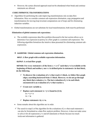  However, the syntax-directed approach need not be abandoned when break and continue
statements are allowed.
CODE IMPROVIG TRANSFORMATIONS
 Algorithms for performing the code improving transformations rely on data-flow
information. Here we consider common sub-expression elimination, copy propagation and
transformations for moving loop invariant computations out of loops and for eliminating
induction variables.
 Global transformations are not substitute for local transformations; both must be performed.
Elimination of global common sub expressions:
 The available expressions data-flow problem discussed in the last section allows us to
determine if an expression at point p in a flow graph is a common sub-expression. The
following algorithm formalizes the intuitive ideas presented for eliminating common sub-
expressions.
 ALGORITHM: Global common sub expression elimination.
INPUT: A flow graph with available expression information.
OUTPUT: A revised flow graph.
METHOD: For every statement s of the form x := y+z6
such that y+z is available at the
beginning of block and neither y nor r z is defined prior to statement s in that block,
do the following.
 To discover the evaluations of y+z that reach s’s block, we follow flow graph
edges, searching backward from s’s block. However, we do not go through
any block that evaluates y+z. The last evaluation of y+z in each block
encountered is an evaluation of y+z that reaches s.
 Create new variable u.
 Replace each statement w: =y+z found in (1) by
u : = y + z
w : = u
 Replace statement s by x:=u.
 Some remarks about this algorithm are in order.
 The search in step(1) of the algorithm for the evaluations of y+z that reach statement s
can also be formulated as a data-flow analysis problem. However, it does not make sense
to solve it for all expressions y+z and all statements or blocks because too much
irrelevant information is gathered.
 