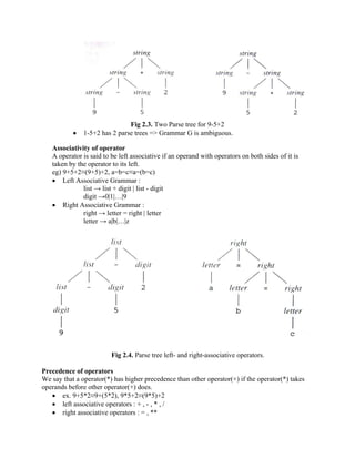 Fig 2.3. Two Parse tree for 9-5+2
• 1-5+2 has 2 parse trees => Grammar G is ambiguous.
Associativity of operator
A operator is said to be left associative if an operand with operators on both sides of it is
taken by the operator to its left.
eg) 9+5+2≡(9+5)+2, a=b=c≡a=(b=c)
• Left Associative Grammar :
list → list + digit | list - digit
digit →0|1|…|9
• Right Associative Grammar :
right → letter = right | letter
letter → a|b|…|z
Fig 2.4. Parse tree left- and right-associative operators.
Precedence of operators
We say that a operator(*) has higher precedence than other operator(+) if the operator(*) takes
operands before other operator(+) does.
• ex. 9+5*2≡9+(5*2), 9*5+2≡(9*5)+2
• left associative operators : + , - , * , /
• right associative operators : = , **
 
