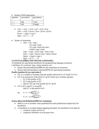 • Syntax of full expressions
operator associative precedence
+ , - left 1 low
* , / left 2 heigh
• expr → expr + term | expr - term | term
term → term * factor | term / factor | factor
factor → digit | ( expr )
digit → 0 | 1 | … | 9
• Syntax of statements
o stmt → id = expr ;
| if ( expr ) stmt ;
| if ( expr ) stmt else stmt ;
| while ( expr ) stmt ;
expr → expr + term | expr - term | term
term → term * factor | term / factor | factor
factor → digit | ( expr )
digit → 0 | 1 | … | 9
2.3 SYNTAX-DIRECTED TRANSLATION(SDT)
A formalism for specifying translations for programming language constructs.
( attributes of a construct: type, string, location, etc)
• Syntax directed definition(SDD) for the translation of constructs
• Syntax directed translation scheme(SDTS) for specifying translation
Postfix notation for an expression E
• If E is a variable or constant, then the postfix nation for E is E itself ( E.t≡E ).
• if E is an expression of the form E1 op E2 where op is a binary operator
o E1' is the postfix of E1,
o E2' is the postfix of E2
o then E1' E2' op is the postfix for E1 op E2
• if E is (E1), and E1' is a postfix
then E1' is the postfix for E
eg) 9 - 5 + 2 ⇒ 9 5 - 2 +
9 - (5 + 2) ⇒ 9 5 2 + -
Syntax-Directed Definition(SDD) for translation
• SDD is a set of semantic rules predefined for each productions respectively for
translation.
• A translation is an input-output mapping procedure for translation of an input X,
o construct a parse tree for X.
o synthesize attributes over the parse tree.
 