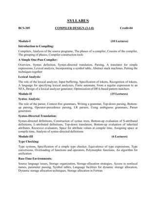 BCS-305
SYLLABUS
COMPILER DESIGN (3-1-0) Credit-04
Module-I (10 Lectures)
Introduction to Compiling:
Compilers, Analysis of the source programe, The phases of a compiler, Cousins of the compiler,
The grouping of phases, Compiler-construction tools
A Simple One-Pass Compiler:
Overview, Syntax definition, Syntax-directed translation, Parsing, A translator for simple
expressions, Lexical analysis, Incorporating a symbol table, Abstract stack machines, Putting the
techniques together
Lexical Analysis:
The role of the lexical analyzer, Input buffering, Specification of tokens, Recognition of tokens,
A language for specifying lexical analyzers, Finite automata, From a regular expression to an
NFA, Design of a lexical analyzer generator, Optimization of DFA-based pattern matchers
Module-II (15 Lectures)
Syntax Analysis:
The role of the parser, Context-free grammars, Writing a grammar, Top-down parsing, Bottom-
up parsing, Operator-precedence parsing, LR parsers, Using ambiguous grammars, Parser
generators
Syntax-Directed Translation:
Syntax-directed definitions, Construction of syntax trees, Bottom-up evaluation of S-attributed
definitions, L-attributed definitions, Top-down translation, Bottom-up evaluation of inherited
attributes, Recursive evaluators, Space for attribute values at compile time, Assigning space at
compile time, Analysis of syntax-directed definitions
Module-III (6 Lectures)
Type Checking:
Type systems, Specification of a simple type checker, Equivalence of type expressions, Type
conversions, Overloading of functions and operators, Polymorphic functions, An algorithm for
unification
Run-Time Environments:
Source language issues, Storage organization, Storage-allocation strategies, Access to nonlocal
names, parameter passing, Symbol tables, Language facilities for dynamic storage allocation,
Dynamic storage allocation techniques, Storage allocation in Fortran
 