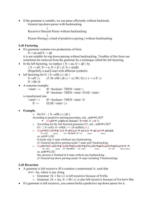 • If the grammar is suitable, we can parse efficiently without backtrack.
General top-down parser with backtracking
↓
Recursive Descent Parser without backtracking
↓
Picture Parsing ( a kind of predictive parsing ) without backtracking
Left Factoring
• If a grammar contains two productions of form
S→ aα and S → aβ
it is not suitable for top down parsing without backtracking. Troubles of this form can
sometimes be removed from the grammar by a technique called the left factoring.
• In the left factoring, we replace { S→ aα, S→ aβ } by
{ S → aS', S'→ α, S'→ β } cf. S→ a(α|β)
(Hopefully α and β start with different symbols)
• left factoring for G { S→aSb | c | ab }
S→aS' | c cf. S(=aSb | ab | c = a ( Sb | b) | c ) → a S' | c
S'→Sb | b
• A concrete example:
<stmt> → IF <boolean> THEN <stmt> |
IF <boolean> THEN <stmt> ELSE <stmt>
is transformed into
<stmt>→ IF <boolean> THEN <stmt> S'
S' → ELSE <stmt> | ε
• Example,
o for G1 : { S→aSb | c | ab }
According to predictive parsing procedure, acb , aabb∈L(G)?
 S/aabb⇒ unable to choose { S→aSb, S→ab ?}
o According for the feft factored gtrammar G1, acb , aabb∈L(G)?
G1 : { S→aS'|c S'→Sb|b} <= {S=a(Sb|b) | c }
o S/acb⇒aS'/acb⇒aS'/acb ⇒ aSb/acb ⇒ acb/acb ⇒ acb/acb⇒ acb/acb
(S→aS') move (S'→Sb⇒aS'b) (S'→c) move move
so, acb∈ L(G)
It needs only 6 steps whithout any backtracking.
cf. General top-down parsing needs 7 steps and I backtracking.
o S/aabb⇒aS'/aabb⇒aS'/aabb⇒aSb/aabb⇒aaS'b/aabb⇒aaS'b/aabb⇒aabb/aabb⇒ ⇒
(S→aS') move (S'→Sb⇒aS'b) (S'→aS') move (S'→b) move move
so, aabb∈L(G)
but, process is finished in 8 steps without any backtracking.
cf. General top-down parsing needs 18 steps including 5 backtrackings.
Left Recursion
• A grammar is left recursive iff it contains a nonterminal A, such that
A⇒+ Aα, where is any string.
o Grammar {S→ Sα | c} is left recursive because of S⇒Sα
o Grammar {S→ Aα, A→ Sb | c} is also left recursive because of S⇒Aα⇒ Sbα
• If a grammar is left recursive, you cannot build a predictive top down parser for it.
 