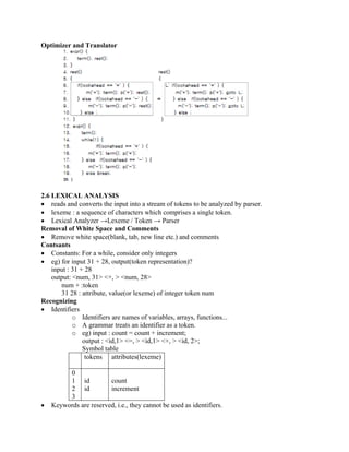 Optimizer and Translator
2.6 LEXICAL ANALYSIS
• reads and converts the input into a stream of tokens to be analyzed by parser.
• lexeme : a sequence of characters which comprises a single token.
• Lexical Analyzer →Lexeme / Token → Parser
Removal of White Space and Comments
• Remove white space(blank, tab, new line etc.) and comments
Contsants
• Constants: For a while, consider only integers
• eg) for input 31 + 28, output(token representation)?
input : 31 + 28
output: <num, 31> <+, > <num, 28>
num + :token
31 28 : attribute, value(or lexeme) of integer token num
Recognizing
• Identifiers
o Identifiers are names of variables, arrays, functions...
o A grammar treats an identifier as a token.
o eg) input : count = count + increment;
output : <id,1> <=, > <id,1> <+, > <id, 2>;
Symbol table
tokens attributes(lexeme)
0
1
2
3
id
id
count
increment
• Keywords are reserved, i.e., they cannot be used as identifiers.
 
