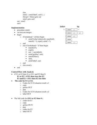 else
stmt2 { emit('label', out1) ; }
if(expr==false) goto out
stmt1 goto out1
out : stmt2
out1:
Implementation
• procedure stmt()
• var test,out:integer;
• begin
o if lookahead = id then begin
 emit('lvalue',tokenval); match(id);
match(':='); expr(); emit(':=');
o end
o else if lookahead = 'if' then begin
 match('if');
 expr();
 out := newlabel();
 emit('gofalse', out);
 match('then');
 stmt;
 emit('label', out)
o end
o else error();
• end
Control Flow with Analysis
• if E1 or E2 then S vs if E1 and E2 then S
E1 or E2 = if E1 then true else E2
E1 and E2 = if E1 then E2 else false
• The code for E1 or E2.
o Codes for E1 Evaluation result: e1
o copy
o gotrue OUT
o pop
o Codes for E2 Evaluation result: e2
o label OUT
• The full code for if E1 or E2 then S ;
o codes for E1
o copy
o gotrue OUT1
o pop
o codes for E2
o label OUT1
 