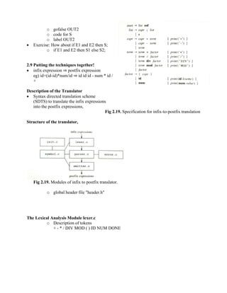 o gofalse OUT2
o code for S
o label OUT2
• Exercise: How about if E1 and E2 then S;
o if E1 and E2 then S1 else S2;
2.9 Putting the techniques together!
• infix expression ⇒ postfix expression
eg) id+(id-id)*num/id ⇒ id id id - num * id /
+
Description of the Translator
• Syntax directed translation scheme
(SDTS) to translate the infix expressions
into the postfix expressions,
Fig 2.19. Specification for infix-to-postfix translation
Structure of the translator,
Fig 2.19. Modules of infix to postfix translator.
o global header file "header.h"
The Lexical Analysis Module lexer.c
o Description of tokens
+ - * / DIV MOD ( ) ID NUM DONE
 
