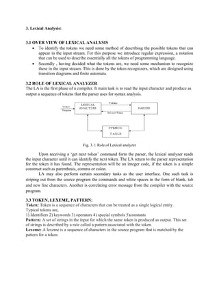 3. Lexical Analysis:
3.1 OVER VIEW OF LEXICAL ANALYSIS
• To identify the tokens we need some method of describing the possible tokens that can
appear in the input stream. For this purpose we introduce regular expression, a notation
that can be used to describe essentially all the tokens of programming language.
• Secondly , having decided what the tokens are, we need some mechanism to recognize
these in the input stream. This is done by the token recognizers, which are designed using
transition diagrams and finite automata.
3.2 ROLE OF LEXICAL ANALYZER
The LA is the first phase of a compiler. It main task is to read the input character and produce as
output a sequence of tokens that the parser uses for syntax analysis.
Fig. 3.1: Role of Lexical analyzer
Upon receiving a ‘get next token’ command form the parser, the lexical analyzer reads
the input character until it can identify the next token. The LA return to the parser representation
for the token it has found. The representation will be an integer code, if the token is a simple
construct such as parenthesis, comma or colon.
LA may also perform certain secondary tasks as the user interface. One such task is
striping out from the source program the commands and white spaces in the form of blank, tab
and new line characters. Another is correlating error message from the compiler with the source
program.
3.3 TOKEN, LEXEME, PATTERN:
Token: Token is a sequence of characters that can be treated as a single logical entity.
Typical tokens are,
1) Identifiers 2) keywords 3) operators 4) special symbols 5)constants
Pattern: A set of strings in the input for which the same token is produced as output. This set
of strings is described by a rule called a pattern associated with the token.
Lexeme: A lexeme is a sequence of characters in the source program that is matched by the
pattern for a token.
 