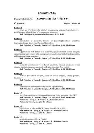LESSION PLAN
Course Code:BCS-303 COMPILER DESIGN(3-0-0)
6th
Semester Lecture Classes: 40
Lecture-1
Overview of systems, why we study programming languages?, attributes of a
good language, classification of programming languages.
Ref: Principles of programming languages, Rabi Sethi
Lecture-2
Introduction to Compiler, Cousins of Compiler(Translator, assembler,
interpreter, loader, linker etc), Phases of Compilers.
Ref: Principle of Compiler Design, A.V.Aho, Rabi Sethi, J.D.Ullman
Lecture-3
Operation in each phases of a Compiler, lexical analyzer, syntax analyzer,
semantics analyzer, symbol table manager, error handler, intermediate code generator,
code optimizer, code generator.
Ref: Principle of Compiler Design, A.V.Aho, Rabi Sethi, J.D.Ullman
Lecture-4
Compiler Construction Tools, Parser generators, Scanner generators, syntax
directed translation engines, automatic code generator, data flow engine.
Ref: Principle of Compiler Design, A.V.Aho, Rabi Sethi, J.D.Ullman
Lecture-5
Role of the lexical analyzer, issues in lexical analysis, tokens, patterns,
lexemes.
Ref: Principle of Compiler Design, A.V.Aho, Rabi Sethi, J.D.Ullman
Lecture-6
Lexical errors and error recovery actions, Input buffering.
Ref: Principle of Compiler Design, A.V.Aho, Rabi Sethi, J.D.Ullman
Lecture-7
Specification of tokens, Strings and languages, Finite automata, DFA, NFA.
Ref: Principle of Compiler Design, A.V.Aho, Rabi Sethi, J.D.Ullman
Automata Theory, KLP Mishra, N. Chandrasekharan
Automata Theory, AV Aho, JD Ullman
Lecture-8
Equivalence of NFA and DFA, Conversion of NFA to DFA.
Ref: Automata Theory, KLP Mishra, N. Chandrasekharan
Automata Theory, AV Aho, JD Ullman
Lecture-9
Minimizing states of DFA, Є-NFA,
Ref: Automata Theory, KLP Mishra, N. Chandrasekharan
Automata Theory, AV Aho, JD Ullman
 