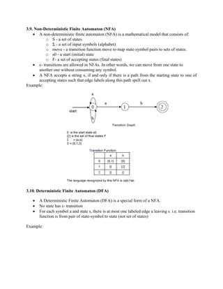 3.9. Non-Deterministic Finite Automaton (NFA)
• A non-deterministic finite automaton (NFA) is a mathematical model that consists of:
o S - a set of states
o Σ - a set of input symbols (alphabet)
o move - a transition function move to map state-symbol pairs to sets of states.
o s0 - a start (initial) state
o F- a set of accepting states (final states)
• ε- transitions are allowed in NFAs. In other words, we can move from one state to
another one without consuming any symbol.
• A NFA accepts a string x, if and only if there is a path from the starting state to one of
accepting states such that edge labels along this path spell out x.
Example:
3.10. Deterministic Finite Automaton (DFA)
• A Deterministic Finite Automaton (DFA) is a special form of a NFA.
• No state has ε- transition
• For each symbol a and state s, there is at most one labeled edge a leaving s. i.e. transition
function is from pair of state-symbol to state (not set of states)
Example:
 