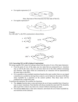 • For regular expression r1 r2
Here, final state of N(r1) becomes the final state of N(r1r2).
• For regular expression r*
Example:
For a RE (a|b) * a, the NFA construction is shown below.
3.12. Converting NFA to DFA (Subset Construction)
We merge together NFA states by looking at them from the point of view of the input characters:
• From the point of view of the input, any two states that are connected by an –transition
may as well be the same, since we can move from one to the other without consuming
any character. Thus states which are connected by an -transition will be represented by
the same states in the DFA.
• If it is possible to have multiple transitions based on the same symbol, then we can regard
a transition on a symbol as moving from a state to a set of states (ie. the union of all those
states reachable by a transition on the current symbol). Thus these states will be
combined into a single DFA state.
To perform this operation, let us define two functions:
• The -closure function takes a state and returns the set of states reachable from it based on
(one or more) -transitions. Note that this will always include the state itself. We should be
able to get from a state to any state in its -closure without consuming any input.
• The function move takes a state and a character, and returns the set of states reachable by
one transition on this character.
 
