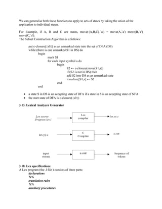 We can generalise both these functions to apply to sets of states by taking the union of the
application to individual states.
For Example, if A, B and C are states, move({A,B,C},`a') = move(A,`a') move(B,`a')
move(C,`a').
The Subset Construction Algorithm is a follows:
put ε-closure({s0}) as an unmarked state into the set of DFA (DS)
while (there is one unmarked S1 in DS) do
begin
mark S1
for each input symbol a do
begin
S2 ← ε-closure(move(S1,a))
if (S2 is not in DS) then
add S2 into DS as an unmarked state
transfunc[S1,a] ← S2
end
end
• a state S in DS is an accepting state of DFA if a state in S is an accepting state of NFA
• the start state of DFA is ε-closure({s0})
3.13. Lexical Analyzer Generator
3.18. Lex specifications:
A Lex program (the .l file ) consists of three parts:
declarations
%%
translation rules
%%
auxiliary procedures
 