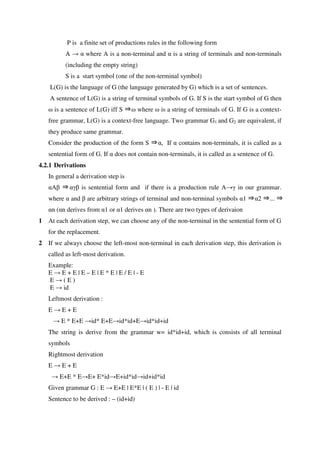 P is a finite set of productions rules in the following form
A → α where A is a non-terminal and α is a string of terminals and non-terminals
(including the empty string)
S is a start symbol (one of the non-terminal symbol)
L(G) is the language of G (the language generated by G) which is a set of sentences.
A sentence of L(G) is a string of terminal symbols of G. If S is the start symbol of G then
⇒ω is a sentence of L(G) iff S ω where ω is a string of terminals of G. If G is a context-
free grammar, L(G) is a context-free language. Two grammar G1 and G2 are equivalent, if
they produce same grammar.
Consider the production of the form S ⇒α, If α contains non-terminals, it is called as a
sentential form of G. If α does not contain non-terminals, it is called as a sentence of G.
4.2.1 Derivations
In general a derivation step is
αA ⇒β αγβ is sentential form and if there is a production rule A→γ in our grammar.
where α and β are arbitrary strings of terminal and non-terminal symbols α1 ⇒α2 ⇒... ⇒
αn (αn derives from α1 or α1 derives αn ). There are two types of derivaion
1 At each derivation step, we can choose any of the non-terminal in the sentential form of G
for the replacement.
2 If we always choose the left-most non-terminal in each derivation step, this derivation is
called as left-most derivation.
Example:
E → E + E | E – E | E * E | E / E | - E
E → ( E )
E → id
Leftmost derivation :
E → E + E
→ E * E+E →id* E+E→id*id+E→id*id+id
The string is derive from the grammar w= id*id+id, which is consists of all terminal
symbols
Rightmost derivation
E → E + E
→ E+E * E→E+ E*id→E+id*id→id+id*id
Given grammar G : E → E+E | E*E | ( E ) | - E | id
Sentence to be derived : – (id+id)
 