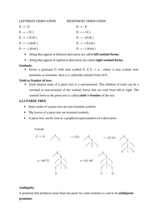 LEFTMOST DERIVATION RIGHTMOST DERIVATION
E → - E E → - E
E → - ( E ) E → - ( E )
E → - ( E+E ) E → - (E+E )
E → - ( id+E ) E → - ( E+id )
E → - ( id+id ) E → - ( id+id )
• String that appear in leftmost derivation are called left sentinel forms.
• String that appear in rightmost derivation are called right sentinel forms.
Sentinels:
• Given a grammar G with start symbol S, if S → α , where α may contain non-
terminals or terminals, then α is called the sentinel form of G.
Yield or frontier of tree:
• Each interior node of a parse tree is a non-terminal. The children of node can be a
terminal or non-terminal of the sentinel forms that are read from left to right. The
sentinel form in the parse tree is called yield or frontier of the tree.
4.2.2 PARSE TREE
• Inner nodes of a parse tree are non-terminal symbols.
• The leaves of a parse tree are terminal symbols.
• A parse tree can be seen as a graphical representation of a derivation.
Ambiguity:
A grammar that produces more than one parse for some sentence is said to be ambiguous
grammar.
 