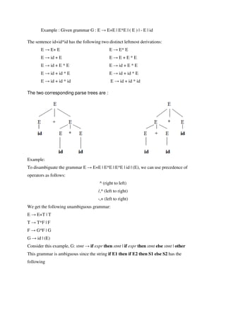 Example : Given grammar G : E → E+E | E*E | ( E ) | - E | id
The sentence id+id*id has the following two distinct leftmost derivations:
E → E+ E E → E* E
E → id + E E → E + E * E
E → id + E * E E → id + E * E
E → id + id * E E → id + id * E
E → id + id * id E → id + id * id
The two corresponding parse trees are :
Example:
To disambiguate the grammar E → E+E | E*E | E^E | id | (E), we can use precedence of
operators as follows:
^ (right to left)
/,* (left to right)
-,+ (left to right)
We get the following unambiguous grammar:
E → E+T | T
T → T*F | F
F → G^F | G
G → id | (E)
Consider this example, G: stmt → if expr then stmt | if expr then stmt else stmt | other
This grammar is ambiguous since the string if E1 then if E2 then S1 else S2 has the
following
 