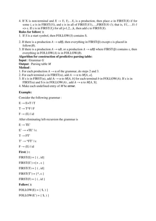 4. If X is non-terminal and X → Y1 Y2…Yk is a production, then place a in FIRST(X) if for
some i, a is in FIRST(Yi), and ε is in all of FIRST(Y1),…,FIRST(Yi-1); that is, Y1,….Yi-1
=> ε. If ε is in FIRST(Yj) for all j=1,2,..,k, then add ε to FIRST(X).
Rules for follow( ):
1. If S is a start symbol, then FOLLOW(S) contains $.
2. If there is a production A → αBβ, then everything in FIRST(β) except ε is placed in
follow(B).
3. If there is a production A → αB, or a production A → αBβ where FIRST(β) contains ε, then
everything in FOLLOW(A) is in FOLLOW(B).
Algorithm for construction of predictive parsing table:
Input : Grammar G
Output : Parsing table M
Method :
1. For each production A → α of the grammar, do steps 2 and 3.
2. For each terminal a in FIRST(α), add A → α to M[A, a].
3. If ε is in FIRST(α), add A → α to M[A, b] for each terminal b in FOLLOW(A). If ε is in
FIRST(α) and $ is in FOLLOW(A) , add A → α to M[A, $].
4. Make each undefined entry of M be error.
Example:
Consider the following grammar :
E → E+T | T
T → T*F | F
F → (E) | id
After eliminating left-recursion the grammar is
E → TE’
E’ → +TE’ | ε
T → FT’
T’ → *FT’ | ε
F → (E) | id
First( ) :
FIRST(E) = { ( , id}
FIRST(E’) ={+ , ε }
FIRST(T) = { ( , id}
FIRST(T’) = {*, ε }
FIRST(F) = { ( , id }
Follow( ):
FOLLOW(E) = { $, ) }
FOLLOW(E’) = { $, ) }
 
