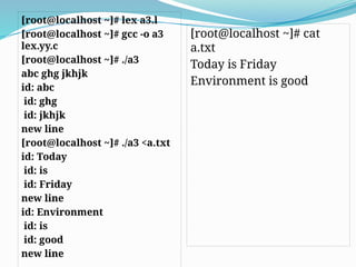 [root@localhost ~]# lex a3.l
[root@localhost ~]# gcc -o a3
lex.yy.c
[root@localhost ~]# ./a3
abc ghg jkhjk
id: abc
id: ghg
id: jkhjk
new line
[root@localhost ~]# ./a3 <a.txt
id: Today
id: is
id: Friday
new line
id: Environment
id: is
id: good
new line
[root@localhost ~]# cat
a.txt
Today is Friday
Environment is good
 