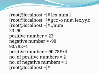 [root@localhost ~]# lex num.l
[root@localhost ~]# gcc -o num lex.yy.c
[root@localhost ~]# ./num
23 -90
positive number = 23
negative number = -90
90.78E+4
positive number = 90.78E+4
no. of positive numbers = 2
no. of negative numbers = 1
[root@localhost ~]#
 