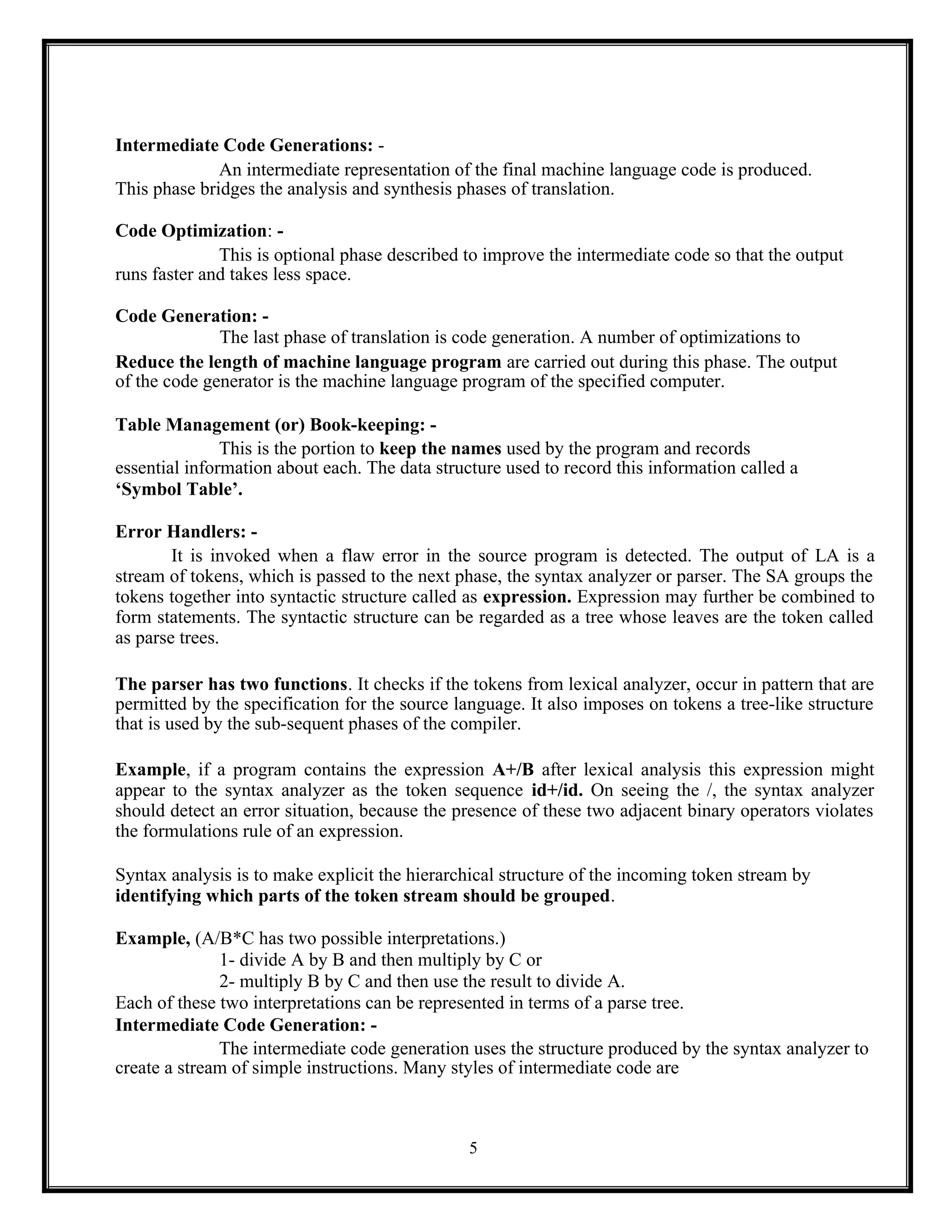 5
Intermediate Code Generations: -
An intermediate representation of the final machine language code is produced.
This phase bridges the analysis and synthesis phases of translation.
Code Optimization: -
This is optional phase described to improve the intermediate code so that the output
runs faster and takes less space.
Code Generation: -
The last phase of translation is code generation. A number of optimizations to
Reduce the length of machine language program are carried out during this phase. The output
of the code generator is the machine language program of the specified computer.
Table Management (or) Book-keeping: -
This is the portion to keep the names used by the program and records
essential information about each. The data structure used to record this information called a
‘Symbol Table’.
Error Handlers: -
It is invoked when a flaw error in the source program is detected. The output of LA is a
stream of tokens, which is passed to the next phase, the syntax analyzer or parser. The SA groups the
tokens together into syntactic structure called as expression. Expression may further be combined to
form statements. The syntactic structure can be regarded as a tree whose leaves are the token called
as parse trees.
The parser has two functions. It checks if the tokens from lexical analyzer, occur in pattern that are
permitted by the specification for the source language. It also imposes on tokens a tree-like structure
that is used by the sub-sequent phases of the compiler.
Example, if a program contains the expression A+/B after lexical analysis this expression might
appear to the syntax analyzer as the token sequence id+/id. On seeing the /, the syntax analyzer
should detect an error situation, because the presence of these two adjacent binary operators violates
the formulations rule of an expression.
Syntax analysis is to make explicit the hierarchical structure of the incoming token stream by
identifying which parts of the token stream should be grouped.
Example, (A/B*C has two possible interpretations.)
1- divide A by B and then multiply by C or
2- multiply B by C and then use the result to divide A.
Each of these two interpretations can be represented in terms of a parse tree.
Intermediate Code Generation: -
The intermediate code generation uses the structure produced by the syntax analyzer to
create a stream of simple instructions. Many styles of intermediate code are
 