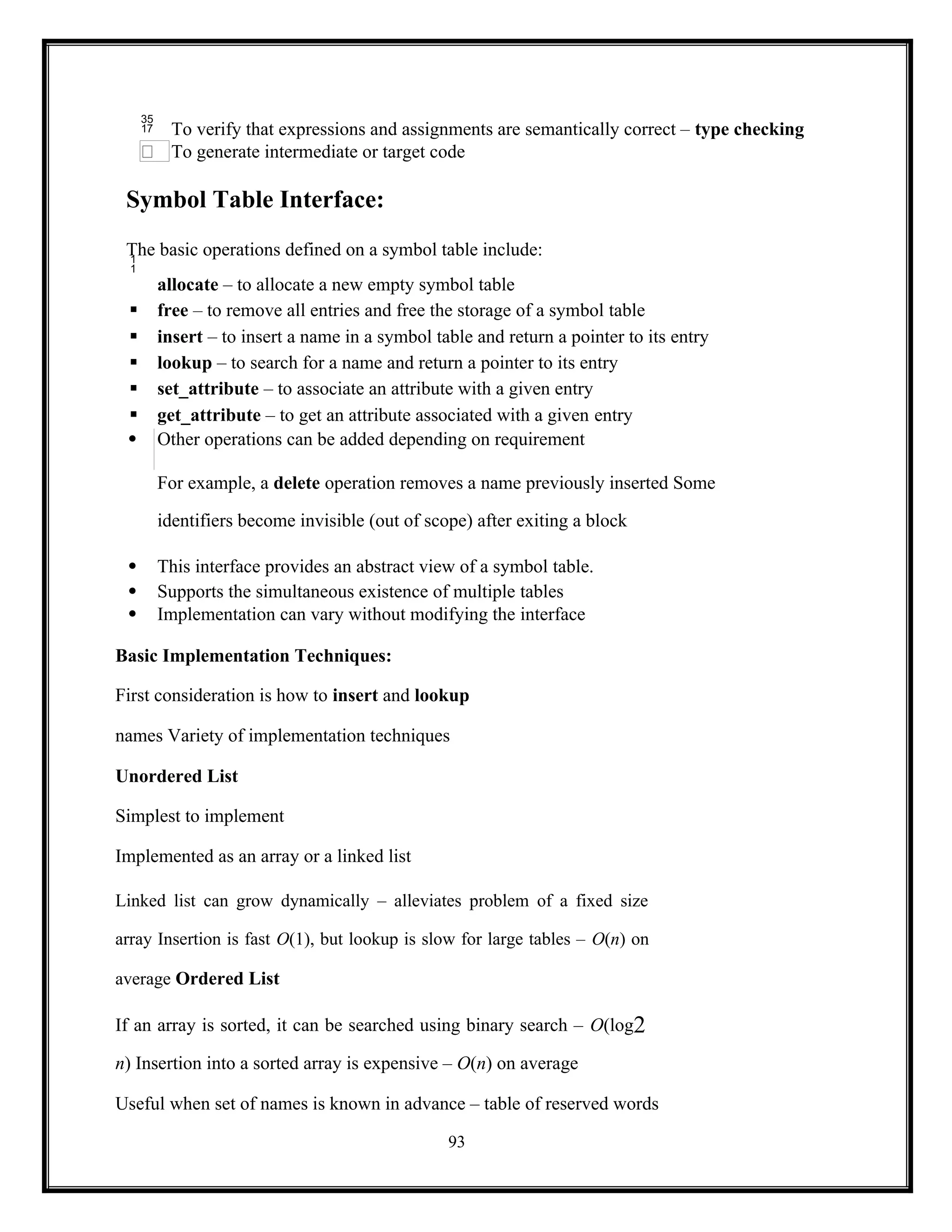 93
 To verify that expressions and assignments are semantically correct – type checking
To generate intermediate or target code
Symbol Table Interface:
The basic operations defined on a symbol table include:

allocate – to allocate a new empty symbol table
 free – to remove all entries and free the storage of a symbol table
 insert – to insert a name in a symbol table and return a pointer to its entry
 lookup – to search for a name and return a pointer to its entry
 set_attribute – to associate an attribute with a given entry
 get_attribute – to get an attribute associated with a given entry
 Other operations can be added depending on requirement
For example, a delete operation removes a name previously inserted Some
identifiers become invisible (out of scope) after exiting a block
 This interface provides an abstract view of a symbol table.
 Supports the simultaneous existence of multiple tables
 Implementation can vary without modifying the interface
Basic Implementation Techniques:
First consideration is how to insert and lookup
names Variety of implementation techniques
Unordered List
Simplest to implement
Implemented as an array or a linked list
Linked list can grow dynamically – alleviates problem of a fixed size
array Insertion is fast O(1), but lookup is slow for large tables – O(n) on
average Ordered List
If an array is sorted, it can be searched using binary search – O(log2
n) Insertion into a sorted array is expensive – O(n) on average
Useful when set of names is known in advance – table of reserved words
 