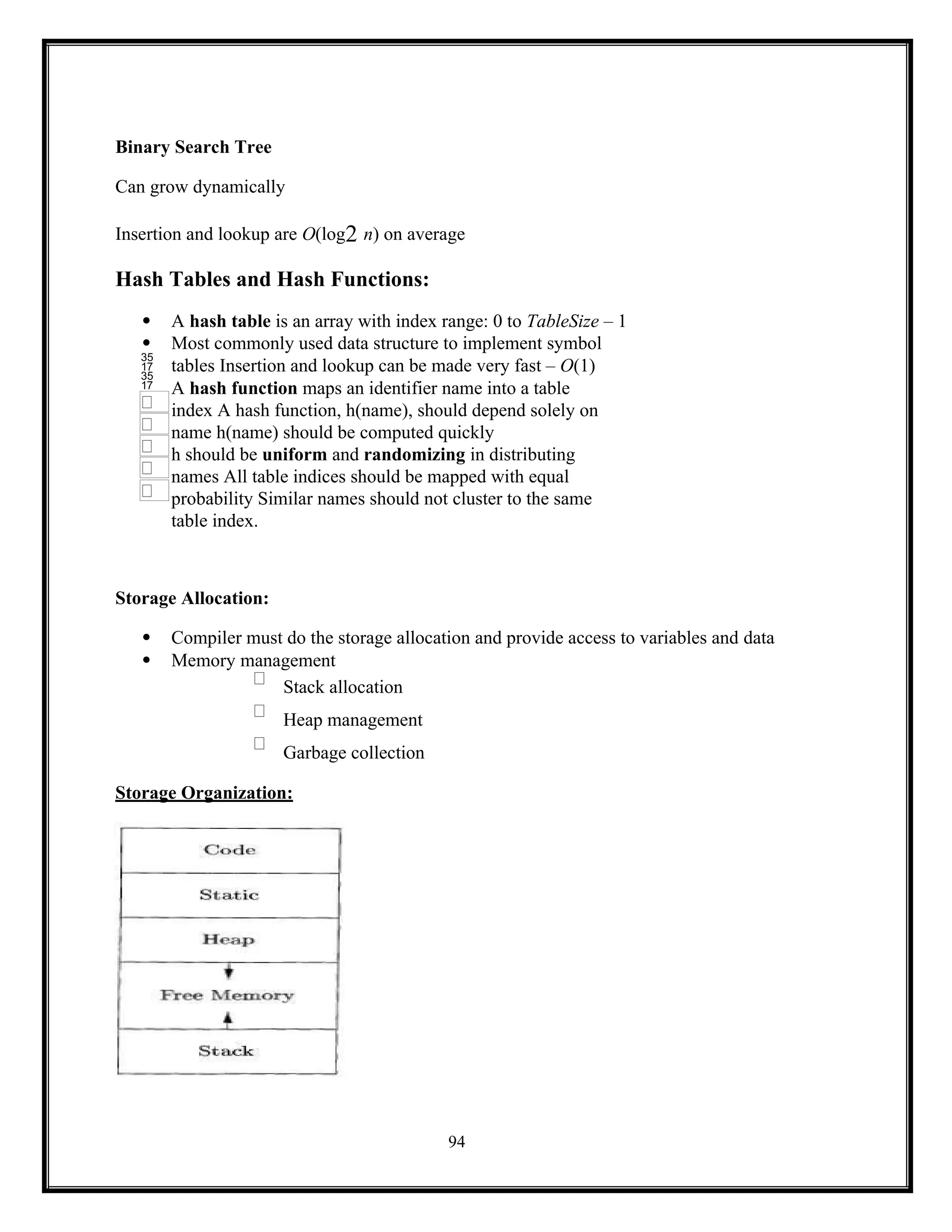 94


Binary Search Tree
Can grow dynamically
Insertion and lookup are O(log2 n) on average
Hash Tables and Hash Functions:
 A hash table is an array with index range: 0 to TableSize – 1
 Most commonly used data structure to implement symbol
tables Insertion and lookup can be made very fast – O(1)
A hash function maps an identifier name into a table
index A hash function, h(name), should depend solely on
name h(name) should be computed quickly
h should be uniform and randomizing in distributing
names All table indices should be mapped with equal
probability Similar names should not cluster to the same
table index.
Storage Allocation:
 Compiler must do the storage allocation and provide access to variables and data
 Memory management
Stack allocation
Heap management
Garbage collection
Storage Organization:
 
