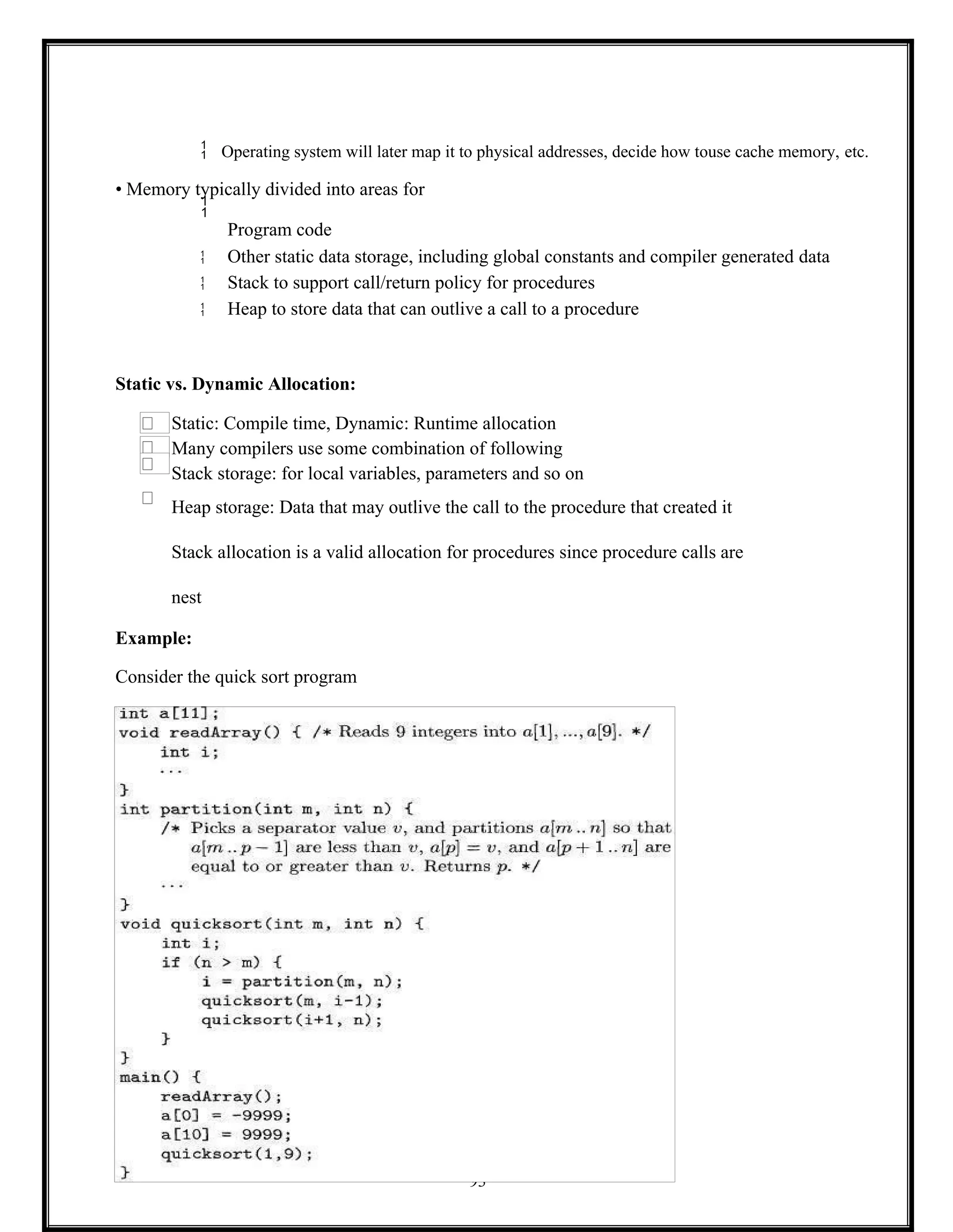 93
 Operating system will later map it to physical addresses, decide how touse cache memory, etc.
• Memory typically divided into areas for

Program code
 Other static data storage, including global constants and compiler generated data
 Stack to support call/return policy for procedures
 Heap to store data that can outlive a call to a procedure
Static vs. Dynamic Allocation:
Static: Compile time, Dynamic: Runtime allocation
Many compilers use some combination of following
Stack storage: for local variables, parameters and so on
Heap storage: Data that may outlive the call to the procedure that created it
Stack allocation is a valid allocation for procedures since procedure calls are
nest
Example:
Consider the quick sort program
 