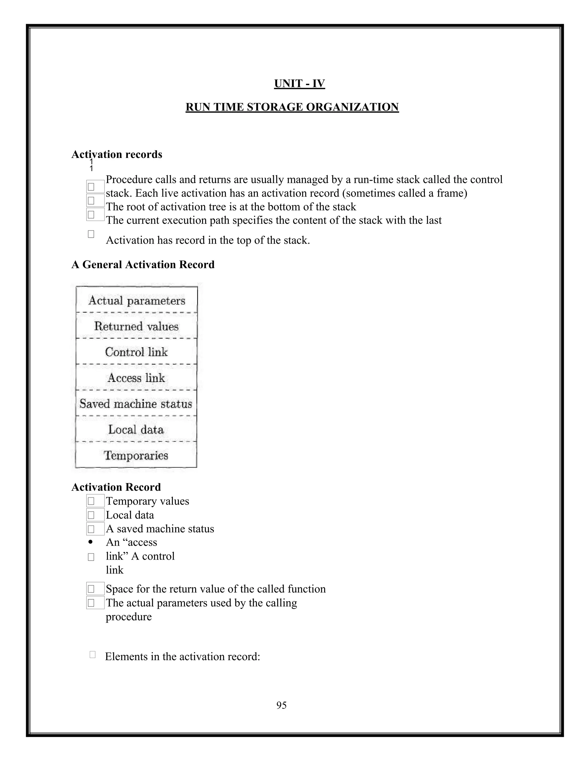 95
UNIT - IV
RUN TIME STORAGE ORGANIZATION
Activation records

Procedure calls and returns are usually managed by a run-time stack called the control
stack. Each live activation has an activation record (sometimes called a frame)
The root of activation tree is at the bottom of the stack
The current execution path specifies the content of the stack with the last
Activation has record in the top of the stack.
A General Activation Record
Activation Record
Temporary values
Local data
A saved machine status
 An “access
link” A control
link
Space for the return value of the called function
The actual parameters used by the calling
procedure
Elements in the activation record:
 