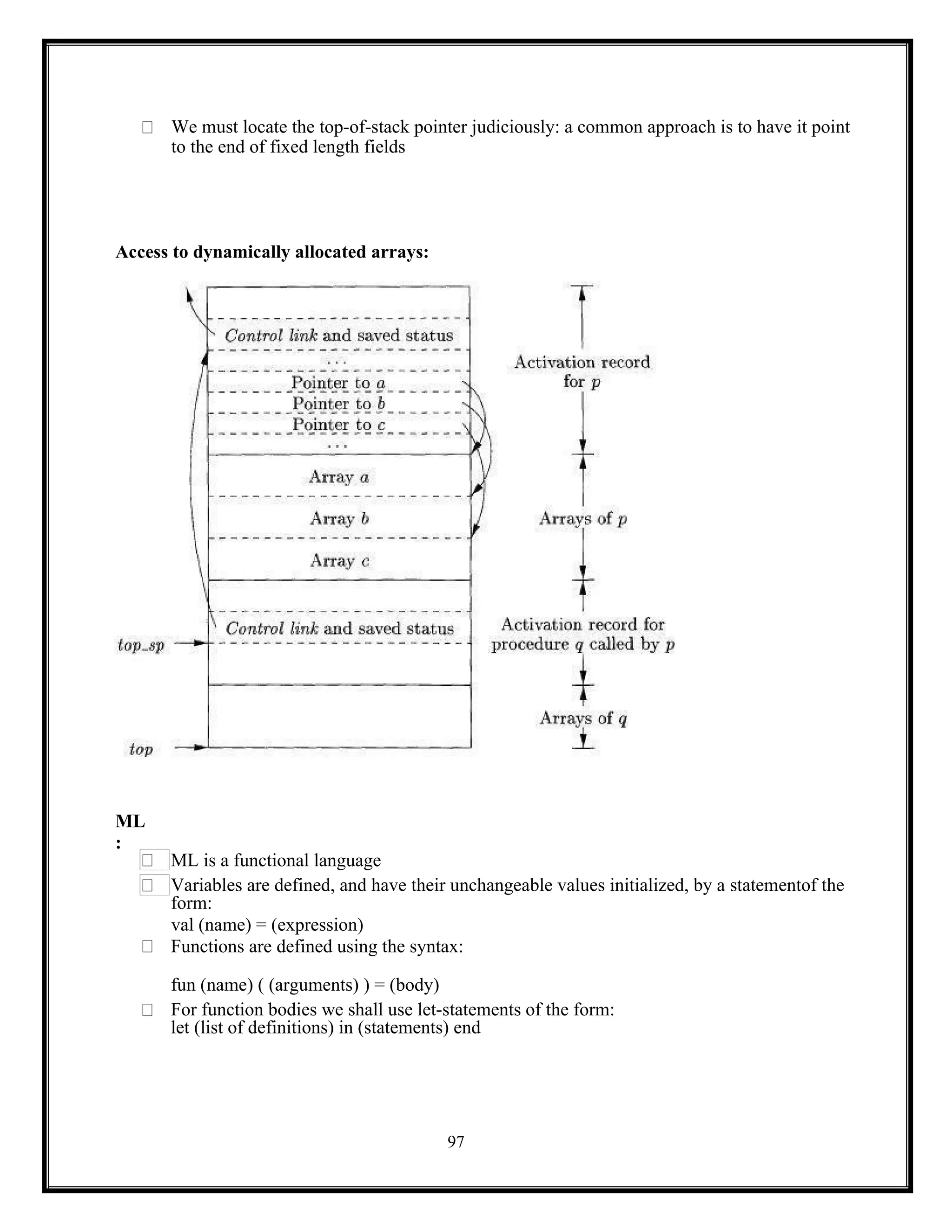 97
We must locate the top-of-stack pointer judiciously: a common approach is to have it point
to the end of fixed length fields
Access to dynamically allocated arrays:
ML
:
ML is a functional language
Variables are defined, and have their unchangeable values initialized, by a statementof the
form:
val (name) = (expression)
Functions are defined using the syntax:
fun (name) ( (arguments) ) = (body)
For function bodies we shall use let-statements of the form:
let (list of definitions) in (statements) end
 